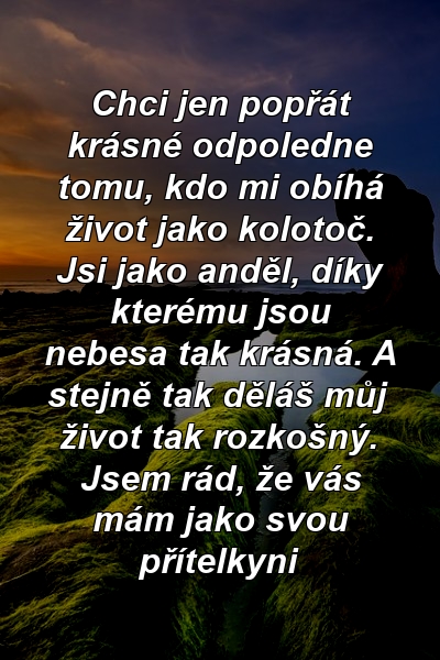 Chci jen popřát krásné odpoledne tomu, kdo mi obíhá život jako kolotoč. Jsi jako anděl, díky kterému jsou nebesa tak krásná. A stejně tak děláš můj život tak rozkošný. Jsem rád, že vás mám jako svou přítelkyni