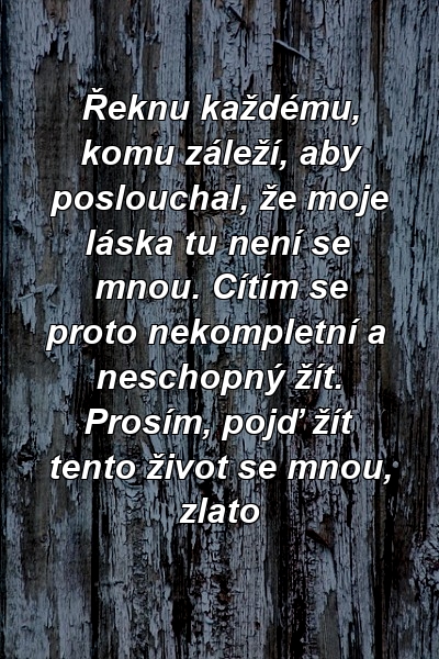 Řeknu každému, komu záleží, aby poslouchal, že moje láska tu není se mnou. Cítím se proto nekompletní a neschopný žít. Prosím, pojď žít tento život se mnou, zlato