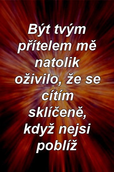 Být tvým přítelem mě natolik oživilo, že se cítím sklíčeně, když nejsi poblíž