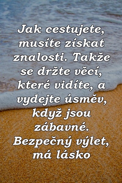 Jak cestujete, musíte získat znalosti. Takže se držte věcí, které vidíte, a vydejte úsměv, když jsou zábavné. Bezpečný výlet, má lásko