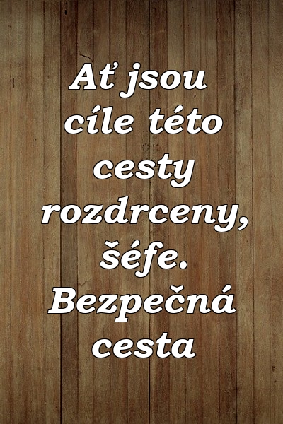 Ať jsou cíle této cesty rozdrceny, šéfe. Bezpečná cesta