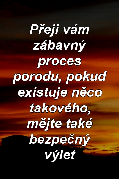 Přeji vám zábavný proces porodu, pokud existuje něco takového, mějte také bezpečný výlet