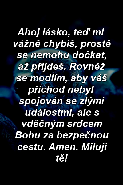 Ahoj lásko, teď mi vážně chybíš, prostě se nemohu dočkat, až přijdeš. Rovněž se modlím, aby váš příchod nebyl spojován se zlými událostmi, ale s vděčným srdcem Bohu za bezpečnou cestu. Amen. Miluji tě!