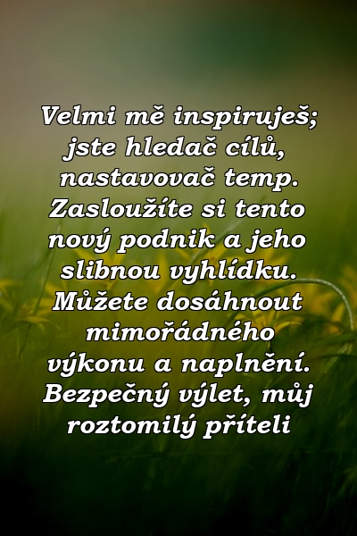 Velmi mě inspiruješ; jste hledač cílů, nastavovač temp. Zasloužíte si tento nový podnik a jeho slibnou vyhlídku. Můžete dosáhnout mimořádného výkonu a naplnění. Bezpečný výlet, můj roztomilý příteli