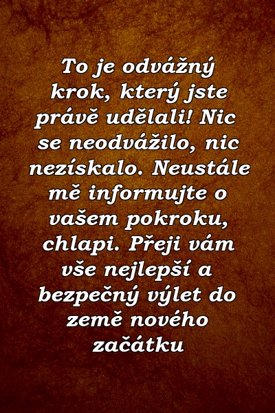 To je odvážný krok, který jste právě udělali! Nic se neodvážilo, nic nezískalo. Neustále mě informujte o vašem pokroku, chlapi. Přeji vám vše nejlepší a bezpečný výlet do země nového začátku